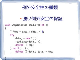 例外安全性の種類

           ●
               強い例外安全の保証
void SampleClass::ReadData(int n)
{
    T *tmp = data_; data_ = 0;
    try {
        data_ = new T[n];
        read_data(data_, n);
        delete [] tmp;
    } catch(...) {
        delete [] data_; data_ = tmp;
    }
}
 