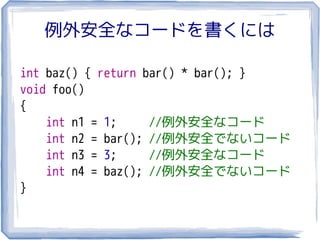 例外安全なコードを書くには

int baz() { return bar() * bar(); }
void foo()
{
    int n1 = 1;     //例外安全なコード
    int n2 = bar(); //例外安全でないコード
    int n3 = 3;     //例外安全なコード
    int n4 = baz(); //例外安全でないコード
}
 