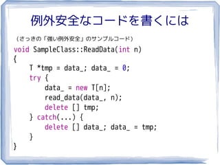 例外安全なコードを書くには
（さっきの「強い例外安全」のサンプルコード）

void SampleClass::ReadData(int n)
{
    T *tmp = data_; data_ = 0;
    try {
        data_ = new T[n];
        read_data(data_, n);
        delete [] tmp;
    } catch(...) {
        delete [] data_; data_ = tmp;
    }
}
 