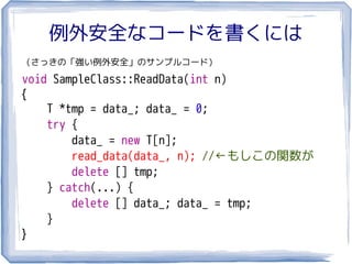 例外安全なコードを書くには
（さっきの「強い例外安全」のサンプルコード）

void SampleClass::ReadData(int n)
{
    T *tmp = data_; data_ = 0;
    try {
        data_ = new T[n];
        read_data(data_, n); //←もしこの関数が
        delete [] tmp;
    } catch(...) {
        delete [] data_; data_ = tmp;
    }
}
 