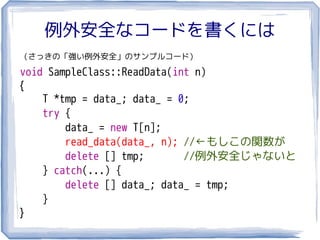 例外安全なコードを書くには
（さっきの「強い例外安全」のサンプルコード）

void SampleClass::ReadData(int n)
{
    T *tmp = data_; data_ = 0;
    try {
        data_ = new T[n];
        read_data(data_, n); //←もしこの関数が
        delete [] tmp;       //例外安全じゃないと
    } catch(...) {
        delete [] data_; data_ = tmp;
    }
}
 