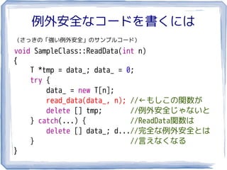 例外安全なコードを書くには
（さっきの「強い例外安全」のサンプルコード）

void SampleClass::ReadData(int n)
{
    T *tmp = data_; data_ = 0;
    try {
        data_ = new T[n];
        read_data(data_, n); //←もしこの関数が
        delete [] tmp;       //例外安全じゃないと
    } catch(...) {           //ReadData関数は
        delete [] data_; d...//完全な例外安全とは
    }                        //言えなくなる
}
 