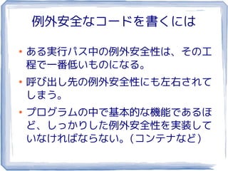 例外安全なコードを書くには

●
    ある実行パス中の例外安全性は、その工
    程で一番低いものになる。
●
    呼び出し先の例外安全性にも左右されて
    しまう。
●
    プログラムの中で基本的な機能であるほ
    ど、しっかりした例外安全性を実装して
    いなければならない。(コンテナなど)
 