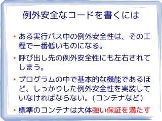 例外安全なコードを書くには

●
    ある実行パス中の例外安全性は、その工
    程で一番低いものになる。
●
    呼び出し先の例外安全性にも左右されて
    しまう。
●
    プログラムの中で基本的な機能であるほ
    ど、しっかりした例外安全性を実装して
    いなければならない。(コンテナなど)
●
    標準のコンテナは大体強い保証を満たす
 