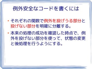 例外安全なコードを書くには

●
    それぞれの関数で例外を投げうる部分と
    投げない部分を明確に分離する。
●
    本来の処理の成功を確認した時点で、例
    外を投げない部分を使って、状態の変更
    と後処理を行うようにする。
 