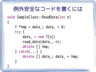 例外安全なコードを書くには
void SampleClass::ReadData(int n)
{
    T *tmp = data_; data_ = 0;
    try {
        data_ = new T[n];
        read_data(data_, n);
        delete [] tmp;
    } catch(...) {
        delete [] data_; data_ = tmp;
    }
}
 