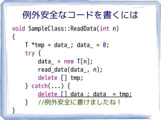 例外安全なコードを書くには
void SampleClass::ReadData(int n)
{
    T *tmp = data_; data_ = 0;
    try {
        data_ = new T[n];
        read_data(data_, n);
        delete [] tmp;
    } catch(...) {
        delete [] data_; data_ = tmp;
    }   //例外安全に書けましたね！
}
 