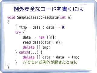例外安全なコードを書くには
void SampleClass::ReadData(int n)
{
    T *tmp = data_; data_ = 0;
    try {
        data_ = new T[n];
        read_data(data_, n);
        delete [] tmp;
    } catch(...) {
        delete [] data_; data_ = tmp;
    }   //でもいざ例外が起きたときに
}
 