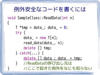 例外安全なコードを書くには
void SampleClass::ReadData(int n)
{
    T *tmp = data_; data_ = 0;
    try {
        data_ = new T[n];
        read_data(data_, n);
        delete [] tmp;
    } catch(...) {
        delete [] data_; data_ = tmp;
    }   //ReadDataの呼び出し元は
}       //ここで起きた例外をなにも知らない
 