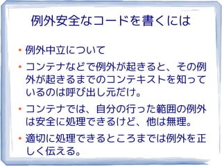例外安全なコードを書くには

●
    例外中立について
●
    コンテナなどで例外が起きると、その例
    外が起きるまでのコンテキストを知って
    いるのは呼び出し元だけ。
●
    コンテナでは、自分の行った範囲の例外
    は安全に処理できるけど、他は無理。
●
    適切に処理できるところまでは例外を正
    しく伝える。
 