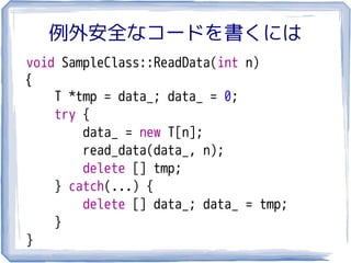 例外安全なコードを書くには
void SampleClass::ReadData(int n)
{
    T *tmp = data_; data_ = 0;
    try {
        data_ = new T[n];
        read_data(data_, n);
        delete [] tmp;
    } catch(...) {
        delete [] data_; data_ = tmp;
    }
}
 