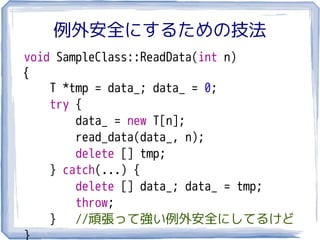 例外安全にするための技法
void SampleClass::ReadData(int n)
{
    T *tmp = data_; data_ = 0;
    try {
        data_ = new T[n];
        read_data(data_, n);
        delete [] tmp;
    } catch(...) {
        delete [] data_; data_ = tmp;
        throw;
    } //頑張って強い例外安全にしてるけど
}
 