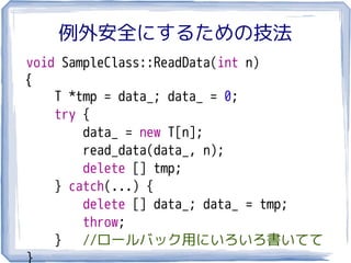 例外安全にするための技法
void SampleClass::ReadData(int n)
{
    T *tmp = data_; data_ = 0;
    try {
        data_ = new T[n];
        read_data(data_, n);
        delete [] tmp;
    } catch(...) {
        delete [] data_; data_ = tmp;
        throw;
    } //ロールバック用にいろいろ書いてて
}
 