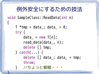 例外安全にするための技法
void SampleClass::ReadData(int n)
{
    T *tmp = data_; data_ = 0;
    try {
        data_ = new T[n];
        read_data(data_, n);
        delete [] tmp;
    } catch(...) {
        delete [] data_; data_ = tmp;
        throw;
    } //ちょっと複雑・・・
}
 