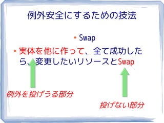例外安全にするための技法

            ●
                Swap
●
    実体を他に作って、全て成功した
    ら、変更したいリソースとSwap


例外を投げうる部分
                       投げない部分
 