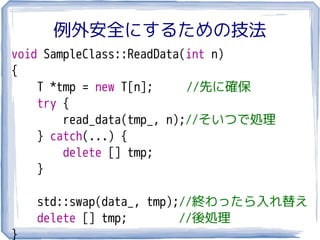 例外安全にするための技法
void SampleClass::ReadData(int n)
{
    T *tmp = new T[n];     //先に確保
    try {
        read_data(tmp, n);//そいつで処理
    } catch(...) {
        delete [] tmp;
    }

    std::swap(data_, tmp);//終わったら入れ替え
    delete [] tmp;        //後処理
}
 