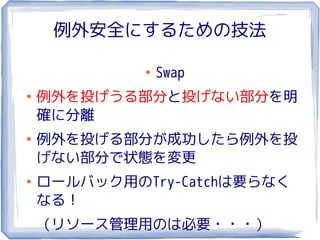 例外安全にするための技法

             ●
                 Swap
●
    例外を投げうる部分と投げない部分を明
    確に分離
●
    例外を投げる部分が成功したら例外を投
    げない部分で状態を変更
●
    ロールバック用のTry-Catchは要らなく
    なる！
    （リソース管理用のは必要・・・）
 