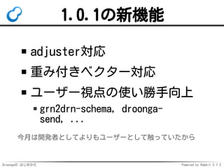 Droongaの はじめかた Powered by Rabbit 2.1.2
1.0.1の新機能
adjuster対応
重み付きベクター対応
ユーザー視点の使い勝手向上
grn2drn-schema, droonga-
send, ...
今月は開発者としてよりもユーザーとして触っていたから
 