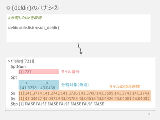 12
#分割したtileを取得
deldir::tile.list(result_deldir)
◎{deldir}のハナシ②
> tilelist[[721]]
$ptNum
[1] 721
$pt
x y
141.3738 43.0438
$x [1] 141.3774 141.3742 141.3726 141.3700 141.3699 141.3741 141.3743
$y [1] 43.04427 43.04729 43.04783 43.04516 43.04426 43.04001 43.04001
$bp [1] FALSE FALSE FALSE FALSE FALSE FALSE FALSE
タイル番号
分割対象（母点） タイルの頂点座標
 