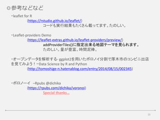 15
◎参考などなど
・leaflet for R
(https://rstudio.github.io/leaflet/)
コードも実行結果もたくさん載ってます。たのしい。
・Leaflet-providers Demo
(https://leaflet-extras.github.io/leaflet-providers/preview/)
addProviderTiles()に指定出来る地図テーマを見られます。
たのしい。量が豊富。時間泥棒。
・オープンデータを解析する- ggplot2を用いたボロノイ分割で厚木市のコンビニ出店
を見てみよう！ｰData Science by R and Python
(http://tomoshige-n.hatenablog.com/entry/2014/08/15/002345)
・ボロノーイ –Rpubs @dichika
(https://rpubs.com/dichika/voronoi)
Special thanks…
 