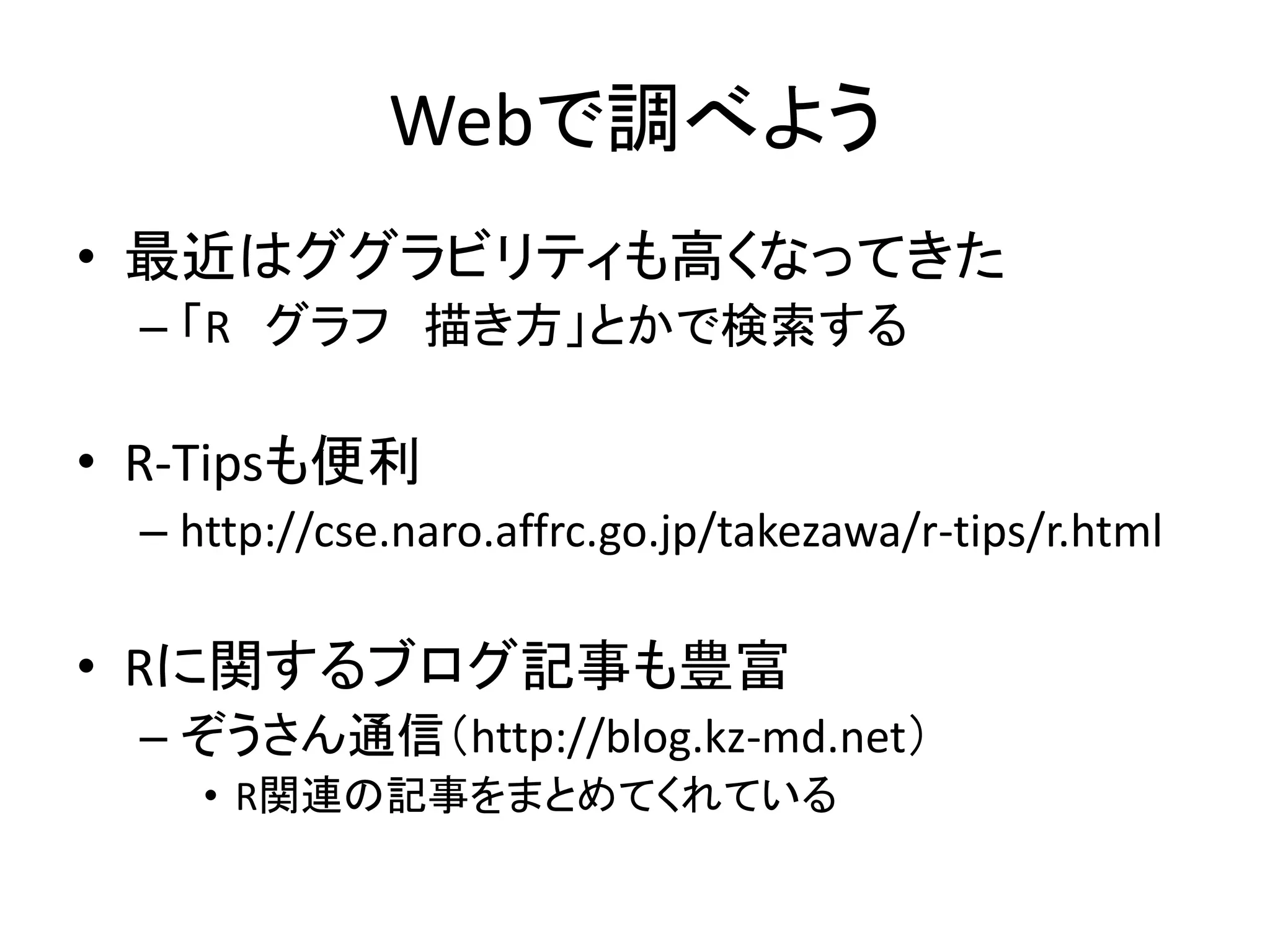 Webで調べよう
• 最近はググラビリティも高くなってきた
– 「R グラフ 描き方」とかで検索する
• R-Tipsも便利
– http://cse.naro.affrc.go.jp/takezawa/r-tips/r.html
• Rに関するブログ記事も豊富
– ぞうさん通信（http://blog.kz-md.net）
• R関連の記事をまとめてくれている
 
