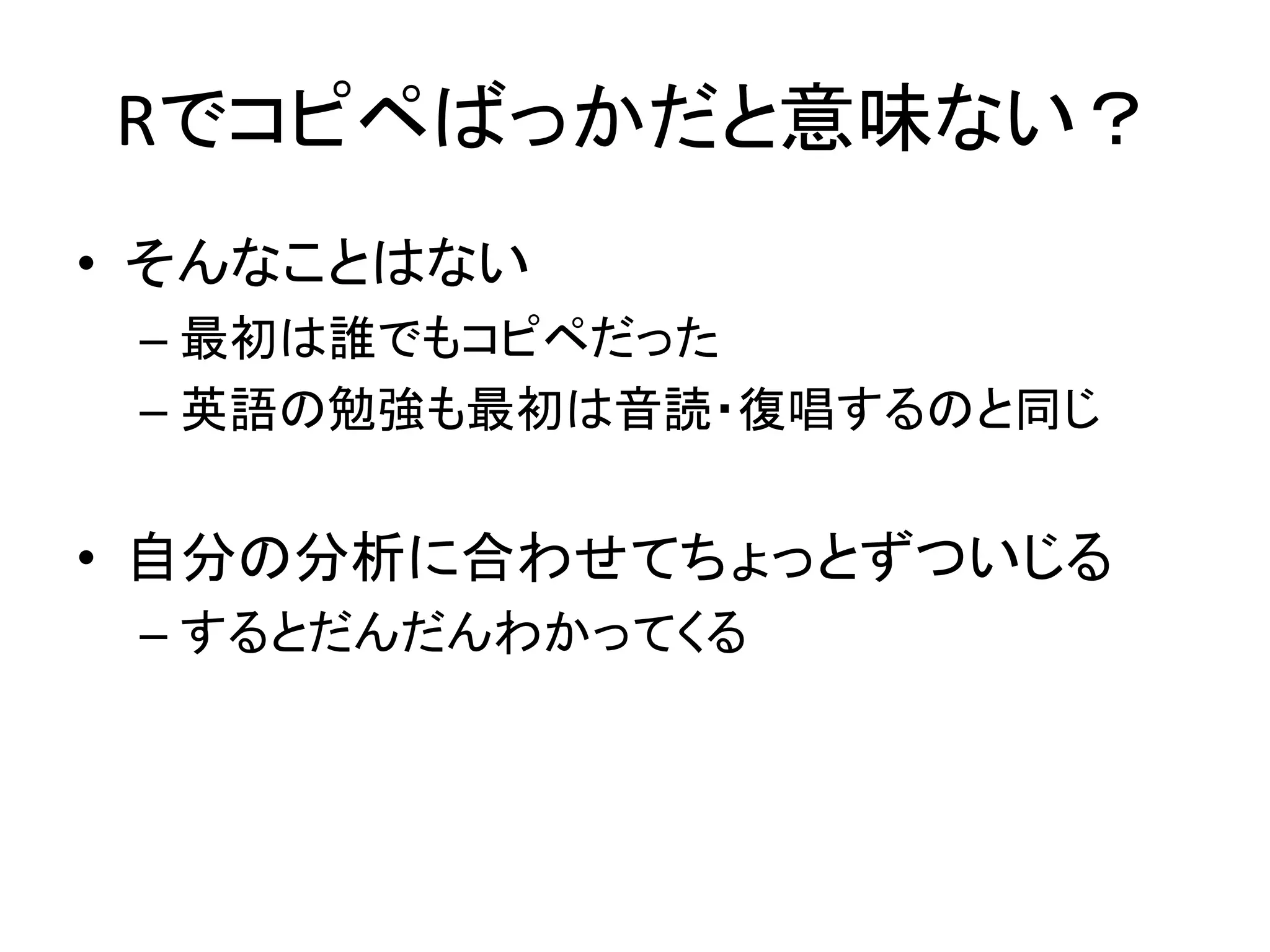 Rでコピペばっかだと意味ない？
• そんなことはない
– 最初は誰でもコピペだった
– 英語の勉強も最初は音読・復唱するのと同じ
• 自分の分析に合わせてちょっとずついじる
– するとだんだんわかってくる
 