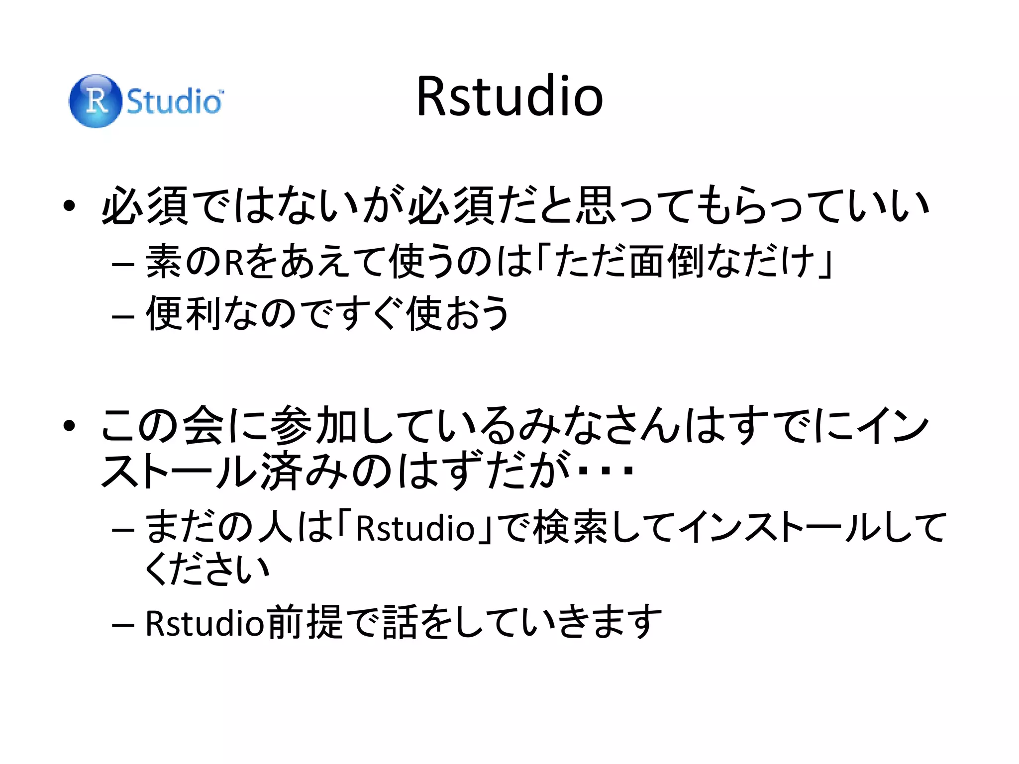 Rstudio
• 必須ではないが必須だと思ってもらっていい
– 素のRをあえて使うのは「ただ面倒なだけ」
– 便利なのですぐ使おう
• この会に参加しているみなさんはすでにイン
ストール済みのはずだが・・・
– まだの人は「Rstudio」で検索してインストールして
ください
– Rstudio前提で話をしていきます
 