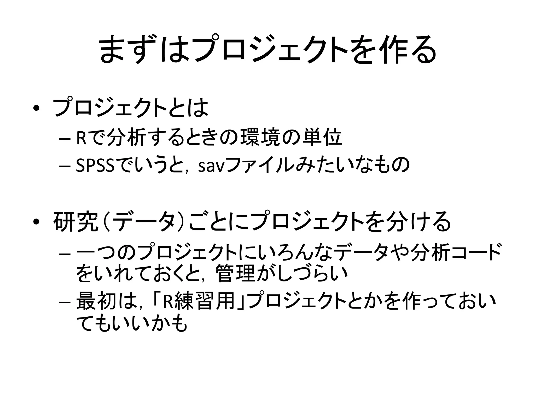 まずはプロジェクトを作る
• プロジェクトとは
– Rで分析するときの環境の単位
– SPSSでいうと，savファイルみたいなもの
• 研究（データ）ごとにプロジェクトを分ける
– 一つのプロジェクトにいろんなデータや分析コード
をいれておくと，管理がしづらい
– 最初は，「R練習用」プロジェクトとかを作っておい
てもいいかも
 