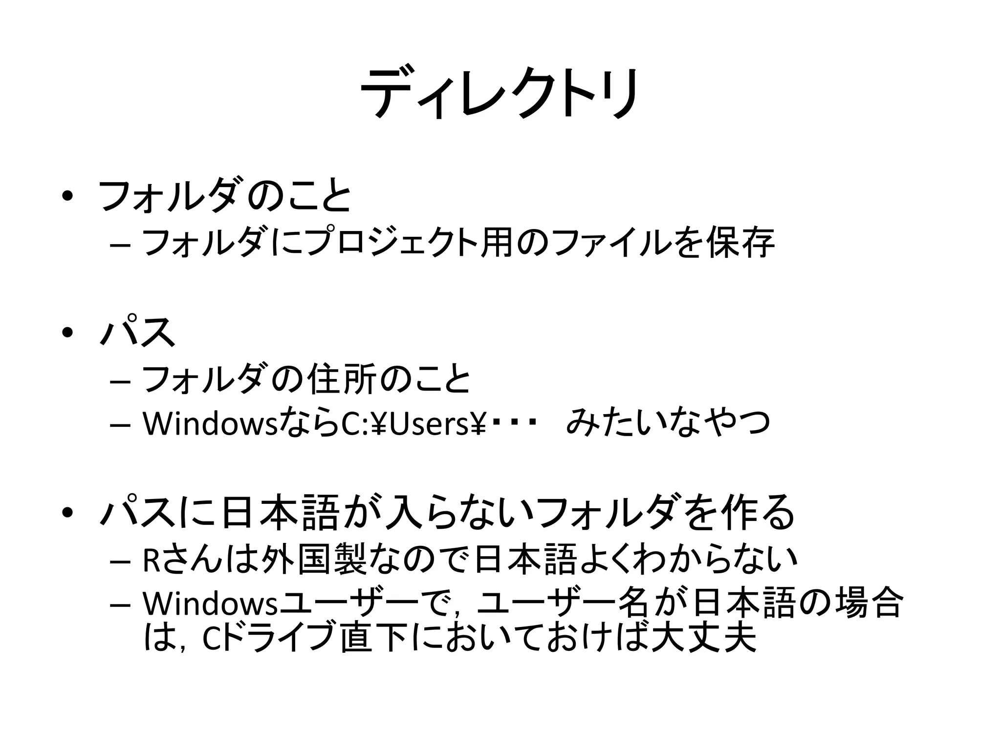 ディレクトリ
• フォルダのこと
– フォルダにプロジェクト用のファイルを保存
• パス
– フォルダの住所のこと
– WindowsならC:¥Users¥・・・ みたいなやつ
• パスに日本語が入らないフォルダを作る
– Rさんは外国製なので日本語よくわからない
– Windowsユーザーで，ユーザー名が日本語の場合
は，Cドライブ直下においておけば大丈夫
 