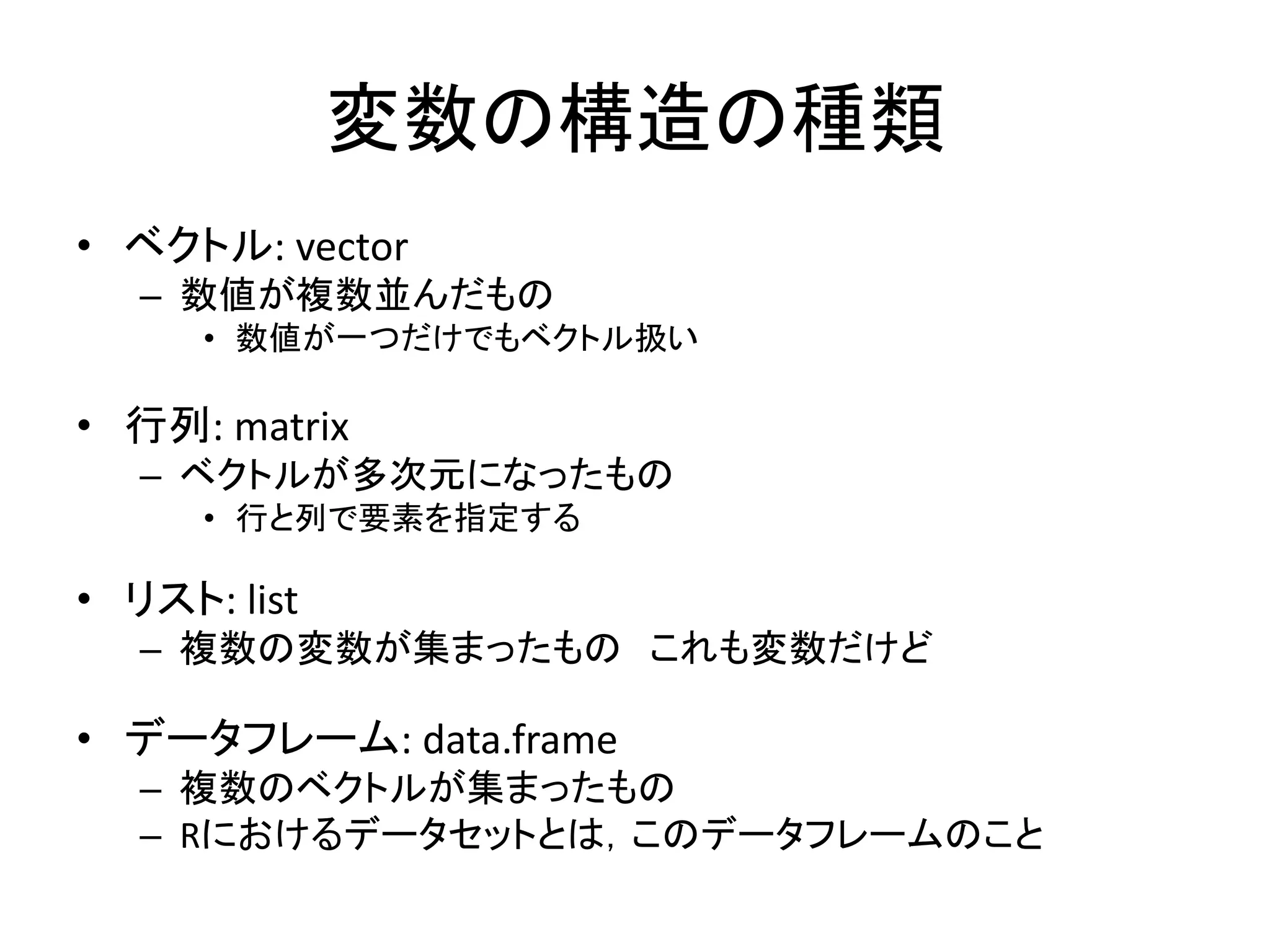 変数の構造の種類
• ベクトル: vector
– 数値が複数並んだもの
• 数値が一つだけでもベクトル扱い
• 行列: matrix
– ベクトルが多次元になったもの
• 行と列で要素を指定する
• リスト: list
– 複数の変数が集まったもの これも変数だけど
• データフレーム: data.frame
– 複数のベクトルが集まったもの
– Rにおけるデータセットとは，このデータフレームのこと
 
