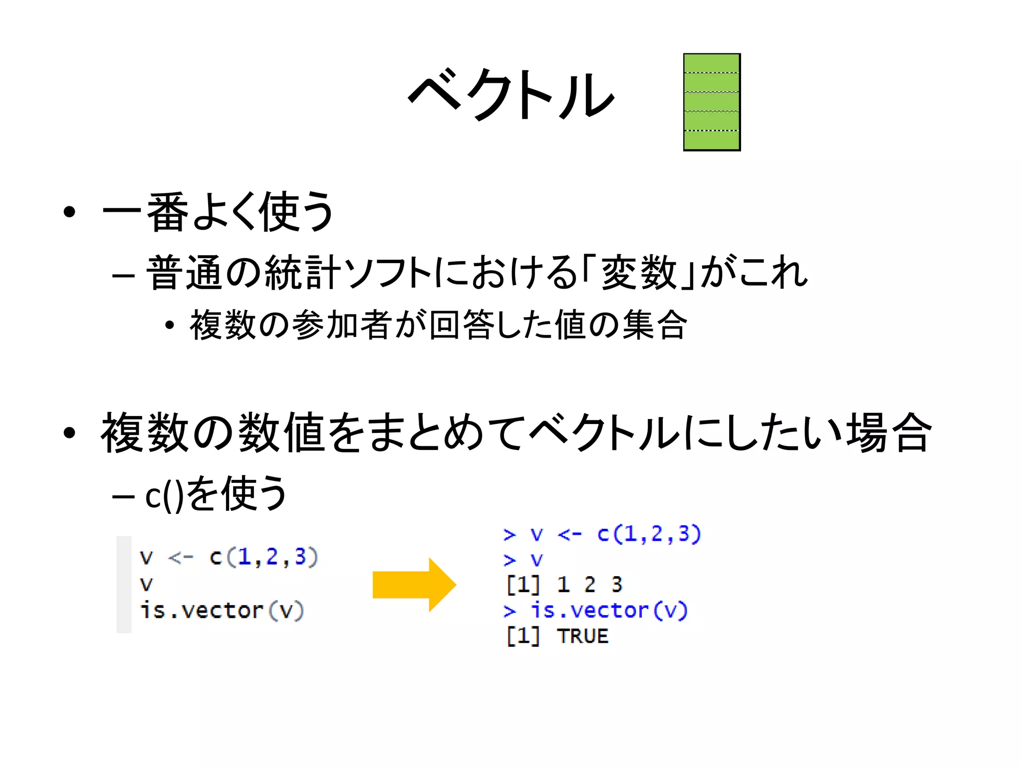 ベクトル
• 一番よく使う
– 普通の統計ソフトにおける「変数」がこれ
• 複数の参加者が回答した値の集合
• 複数の数値をまとめてベクトルにしたい場合
– c()を使う
 