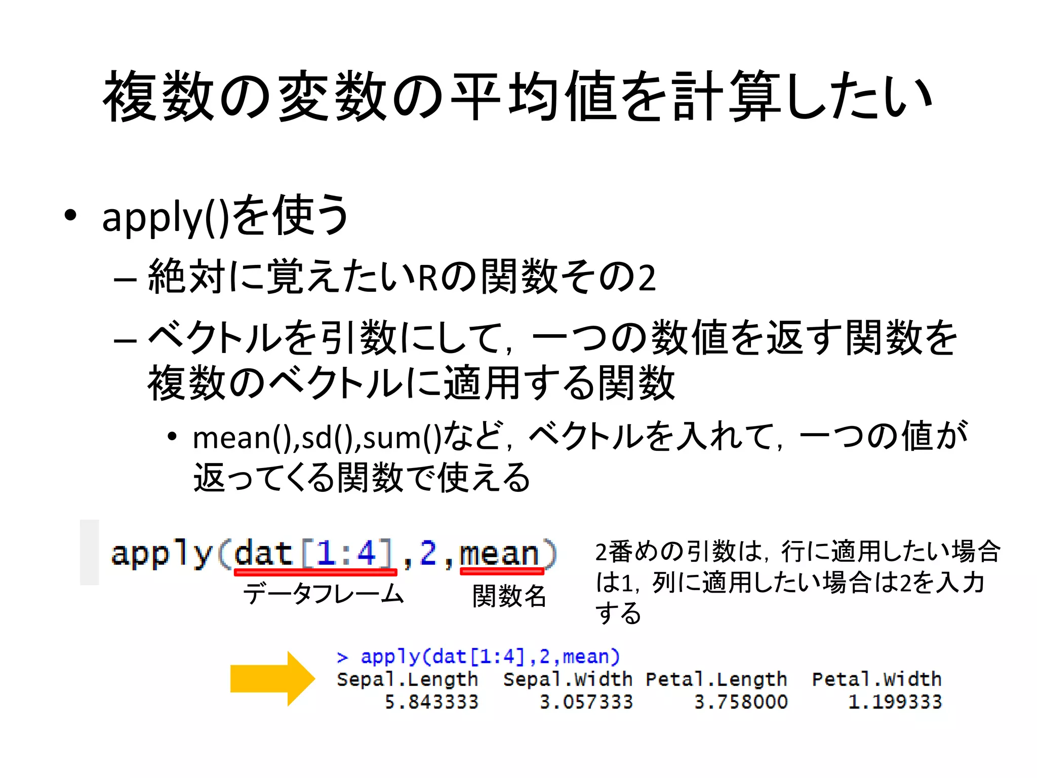 複数の変数の平均値を計算したい
• apply()を使う
– 絶対に覚えたいRの関数その2
– ベクトルを引数にして，一つの数値を返す関数を
複数のベクトルに適用する関数
• mean(),sd(),sum()など，ベクトルを入れて，一つの値が
返ってくる関数で使える
データフレーム 関数名
2番めの引数は，行に適用したい場合
は1，列に適用したい場合は2を入力
する
 