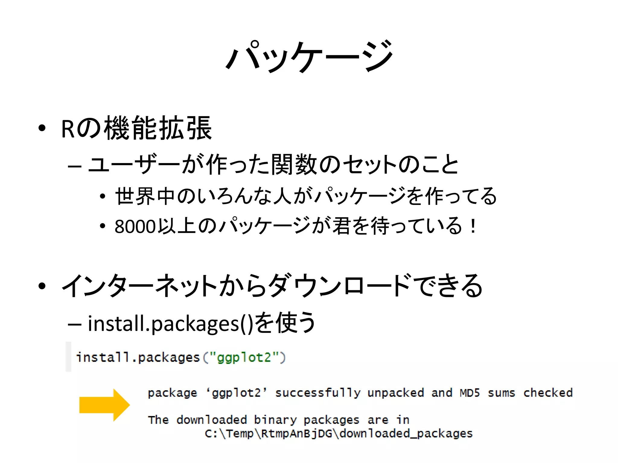 パッケージ
• Rの機能拡張
– ユーザーが作った関数のセットのこと
• 世界中のいろんな人がパッケージを作ってる
• 8000以上のパッケージが君を待っている！
• インターネットからダウンロードできる
– install.packages()を使う
 