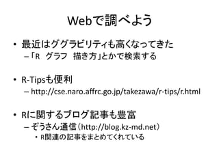 Webで調べよう
• 最近はググラビリティも高くなってきた
– 「R グラフ 描き方」とかで検索する
• R-Tipsも便利
– http://cse.naro.affrc.go.jp/takezawa/r-tips/r.html
• Rに関す...