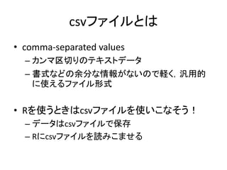 csvファイルとは
• comma-separated values
– カンマ区切りのテキストデータ
– 書式などの余分な情報がないので軽く，汎用的
に使えるファイル形式
• Rを使うときはcsvファイルを使いこなそう！
– データはcsvフ...