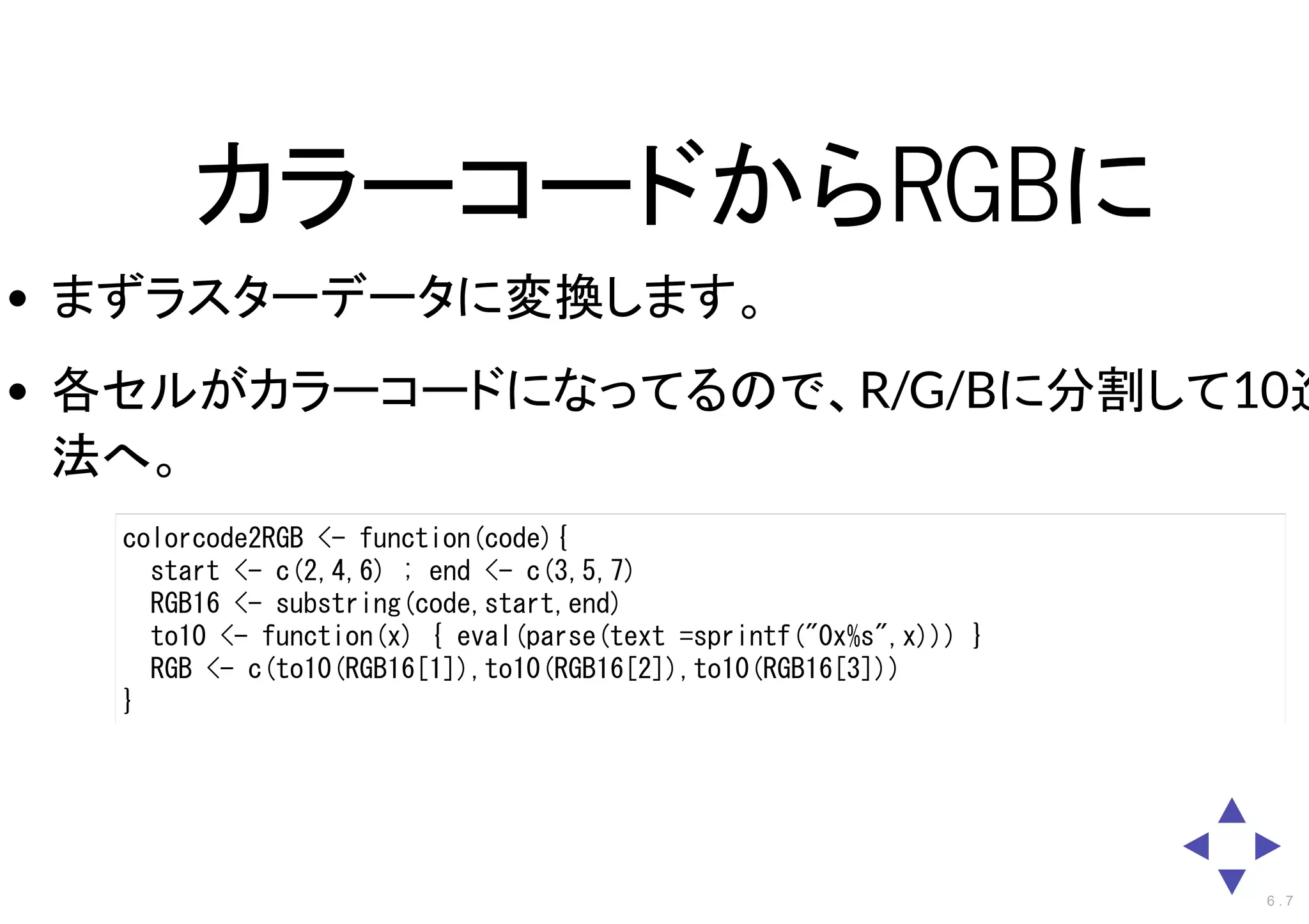 カラーコードからRGBに
まずラスターデータに変換します。
各セルがカラーコードになってるので、R/G/Bに分割して10進
法へ。
colorcode2RGB <- function(code){
start <- c(2,4,6) ; end <- c(3,5,7)
RGB16 <- substring(code,start,end)
to10 <- function(x) { eval(parse(text =sprintf("0x%s",x))) }
RGB <- c(to10(RGB16[1]),to10(RGB16[2]),to10(RGB16[3]))
}
6 . 7
 