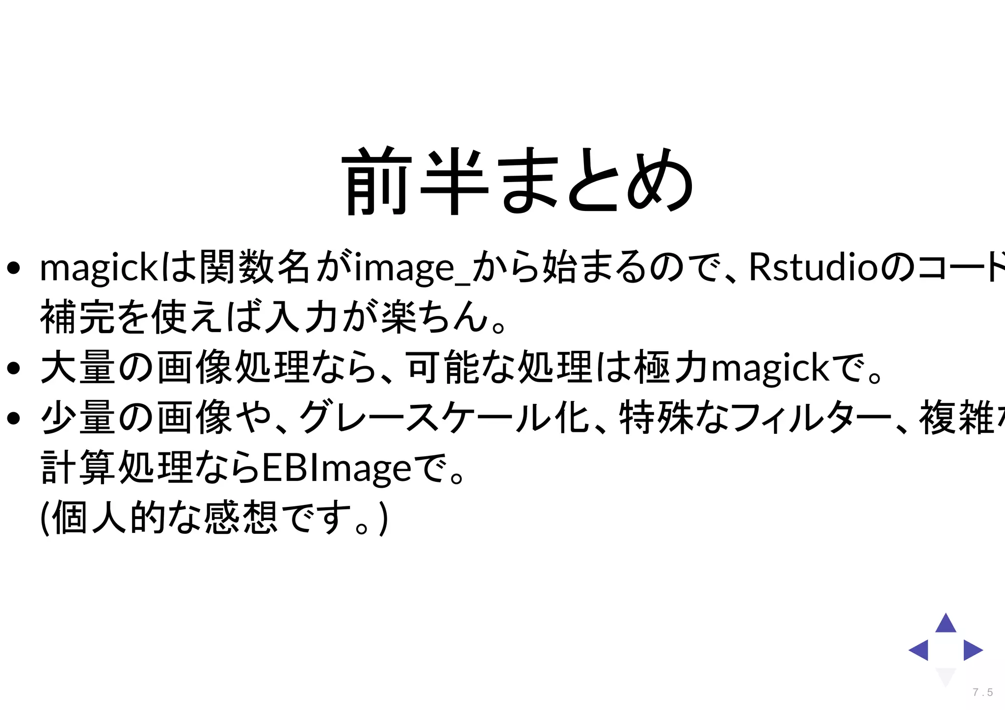前半まとめ
magickは関数名がimage_から始まるので、Rstudioのコード
補完を使えば入力が楽ちん。
大量の画像処理なら、可能な処理は極力magickで。
少量の画像や、グレースケール化、特殊なフィルター、複雑な
計算処理ならEBImageで。
(個人的な感想です。)
7 . 5
 