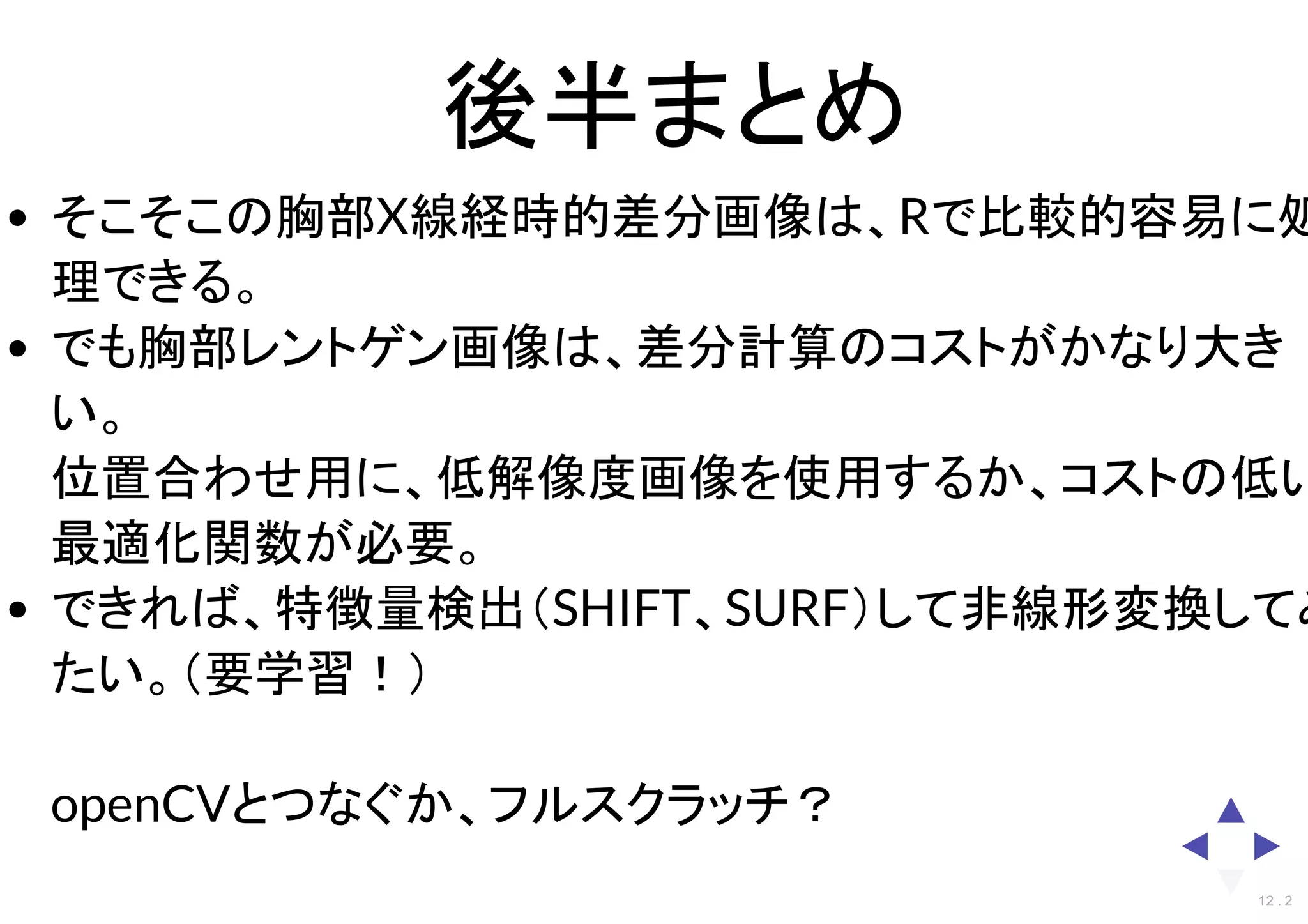 後半まとめ
そこそこの胸部X線経時的差分画像は、Rで比較的容易に処
理できる。
でも胸部レントゲン画像は、差分計算のコストがかなり大き
い。
位置合わせ用に、低解像度画像を使用するか、コストの低い
最適化関数が必要。
できれば、特徴量検出（SHIFT、SURF）して非線形変換してみ
たい。（要学習！）
openCVとつなぐか、フルスクラッチ？
12 . 2
 