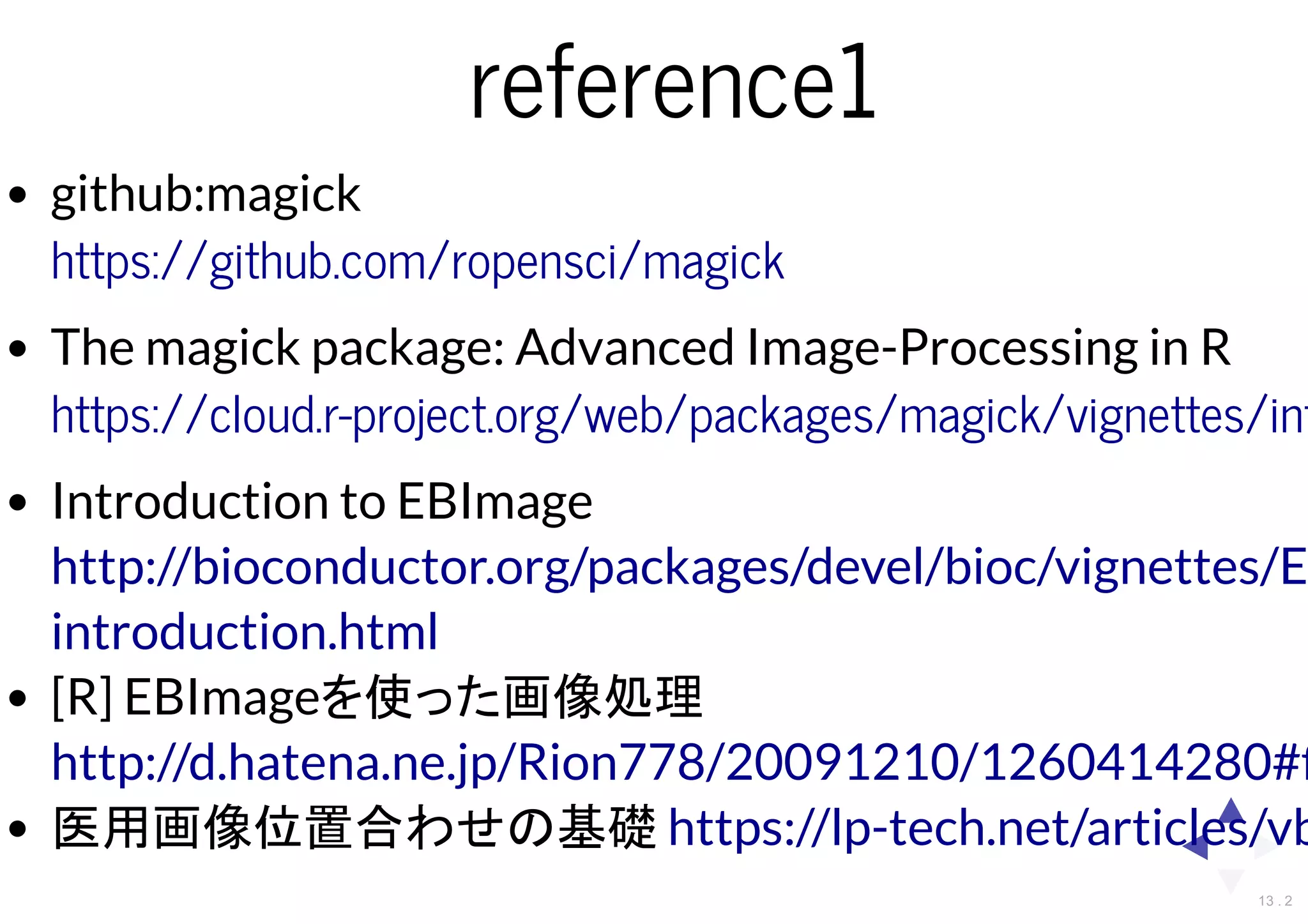 reference1
github:magick
The magick package: Advanced Image-Processing in R
Introduction to EBImage
[R] EBImageを使った画像処理
医用画像位置合わせの基礎
https://github.com/ropensci/magick
https://cloud.r-project.org/web/packages/magick/vignettes/int
http://bioconductor.org/packages/devel/bioc/vignettes/E
introduction.html
http://d.hatena.ne.jp/Rion778/20091210/1260414280#ﬁ
https://lp-tech.net/articles/vb
13 . 2
 