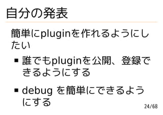 自分の発表
簡単にpluginを作れるようにし
たい
 誰でもpluginを公開、登録で
 きるようにする
 debug を簡単にできるよう
 にする            24/68
 