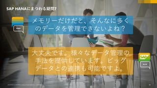 44CUSTOMER© 2018 SAP SE or an SAP affiliate company.All rights reserved. ǀ CUSTOMER© 2018 SAP SE or an SAP affiliate company.All rights reserved. ǀ 44
SAP HANAにまつわる疑問7
メモリーだけだと、そんなに多く
のデータを管理できないよね？
大丈夫です。様々なデータ管理の
手法を提供しています。ビッグ
データとの連携も可能ですよ。
 