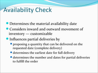 Availability Check
Determines the material availability date
Considers inward and outward movement of
inventory — customizable
Influences partial deliveries by
proposing a quantity that can be delivered on the
requested date (complete delivery)
determines the earliest date for full delivery
determines the number and dates for partial deliveries
to fulfill the order
 