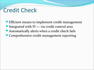 Credit Check
Efficient means to implement credit management
Integrated with FI — via credit control area
Automatically alerts when a credit check fails
Comprehensive credit management reporting
 
