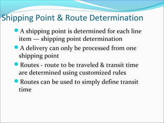 Shipping Point & Route Determination
A shipping point is determined for each line
item — shipping point determination
A delivery can only be processed from one
shipping point
Routes - route to be traveled & transit time
are determined using customized rules
Routes can be used to simply define transit
time
 