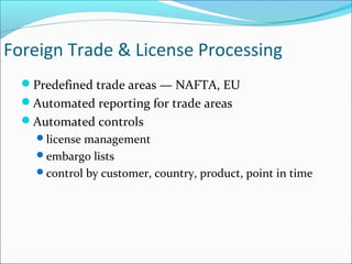 Foreign Trade & License Processing
Predefined trade areas — NAFTA, EU
Automated reporting for trade areas
Automated controls
license management
embargo lists
control by customer, country, product, point in time
 