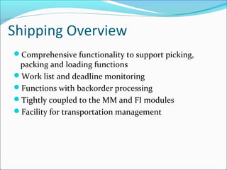 Shipping Overview
Comprehensive functionality to support picking,
packing and loading functions
Work list and deadline monitoring
Functions with backorder processing
Tightly coupled to the MM and FI modules
Facility for transportation management
 