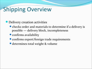 Shipping Overview
Delivery creation activities
checks order and materials to determine if a delivery is
possible — delivery block, incompleteness
confirms availability
confirms export/foreign trade requirements
determines total weight & volume
 
