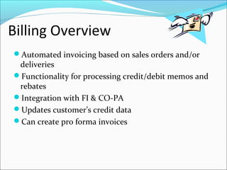 Billing Overview
Automated invoicing based on sales orders and/or
deliveries
Functionality for processing credit/debit memos and
rebates
Integration with FI & CO-PA
Updates customer’s credit data
Can create pro forma invoices
 