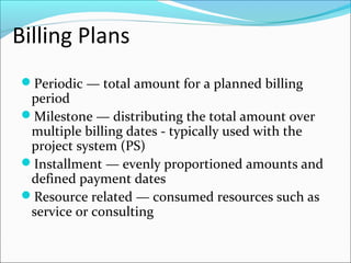 Billing Plans
Periodic — total amount for a planned billing
period
Milestone — distributing the total amount over
multiple billing dates - typically used with the
project system (PS)
Installment — evenly proportioned amounts and
defined payment dates
Resource related — consumed resources such as
service or consulting
 