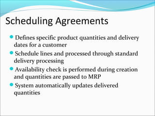Scheduling Agreements
Defines specific product quantities and delivery
dates for a customer
Schedule lines and processed through standard
delivery processing
Availability check is performed during creation
and quantities are passed to MRP
System automatically updates delivered
quantities
 